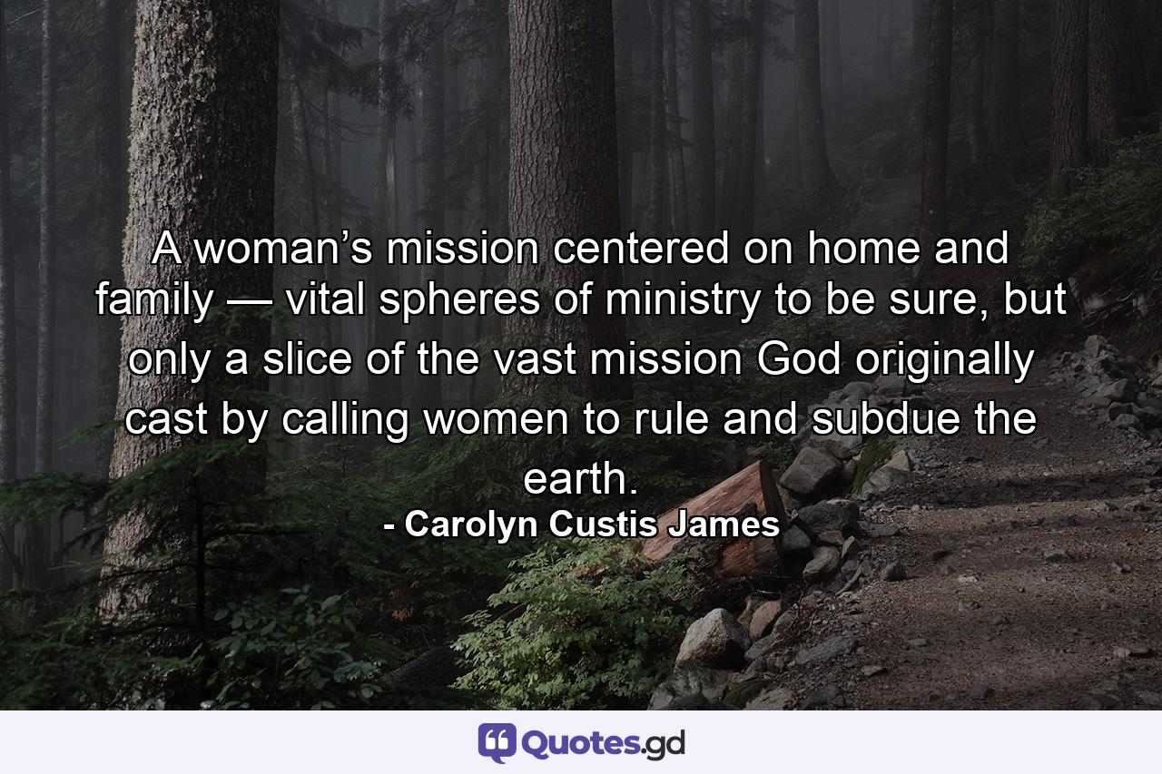 A woman’s mission centered on home and family — vital spheres of ministry to be sure, but only a slice of the vast mission God originally cast by calling women to rule and subdue the earth. - Quote by Carolyn Custis James