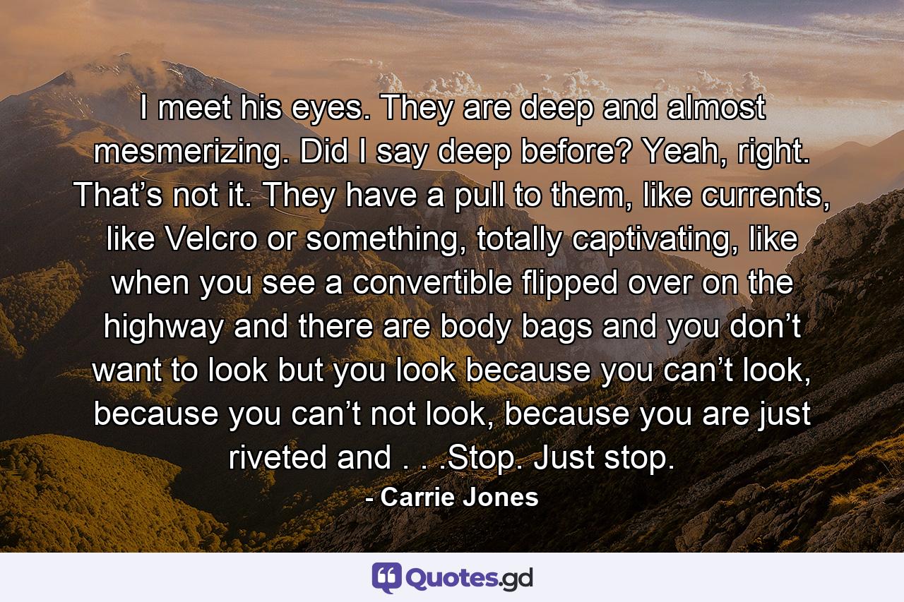 I meet his eyes. They are deep and almost mesmerizing. Did I say deep before? Yeah, right. That’s not it. They have a pull to them, like currents, like Velcro or something, totally captivating, like when you see a convertible flipped over on the highway and there are body bags and you don’t want to look but you look because you can’t look, because you can’t not look, because you are just riveted and . . .Stop. Just stop. - Quote by Carrie Jones
