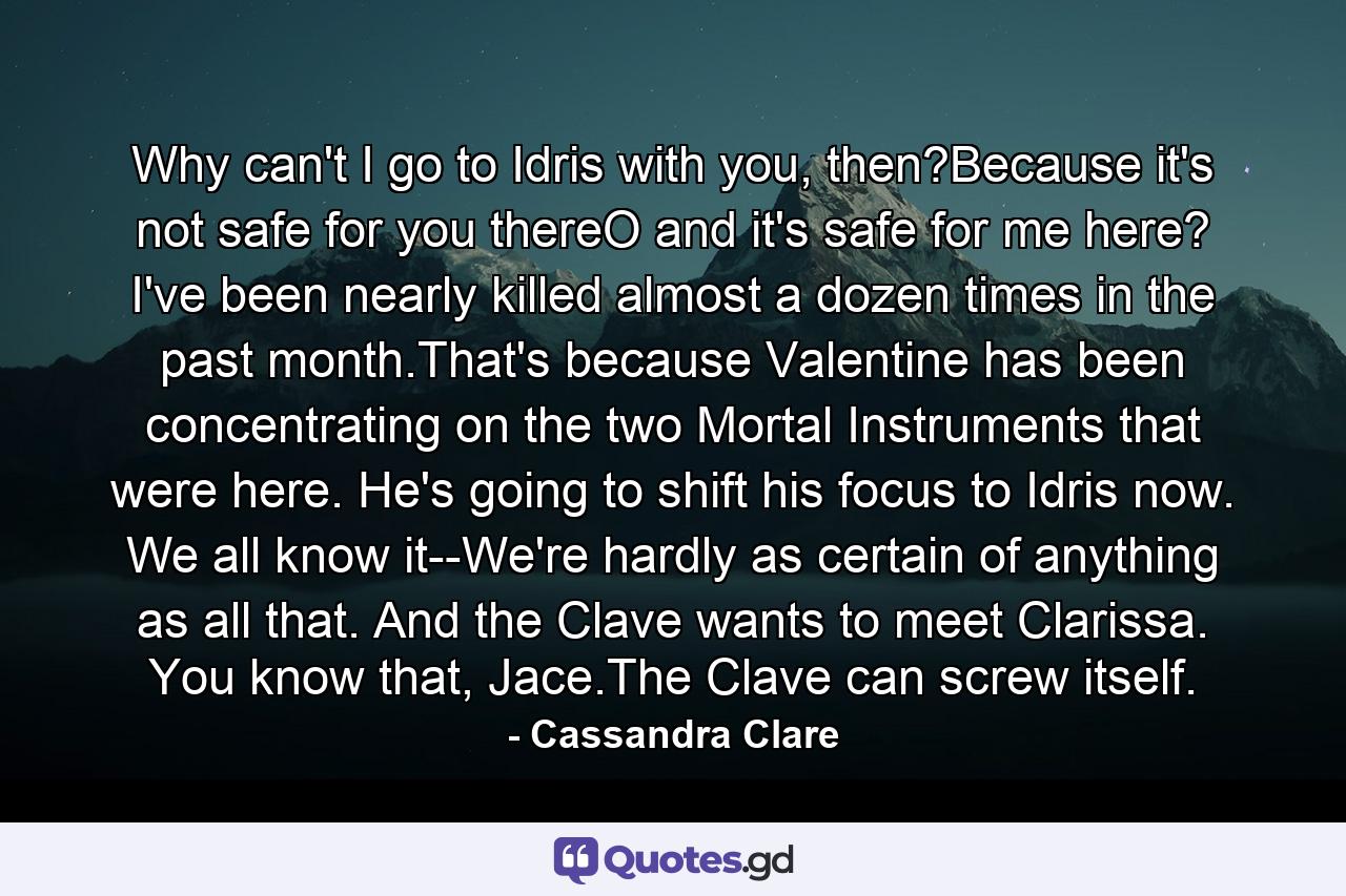 Why can't I go to Idris with you, then?Because it's not safe for you thereO and it's safe for me here? I've been nearly killed almost a dozen times in the past month.That's because Valentine has been concentrating on the two Mortal Instruments that were here. He's going to shift his focus to Idris now. We all know it--We're hardly as certain of anything as all that. And the Clave wants to meet Clarissa. You know that, Jace.The Clave can screw itself. - Quote by Cassandra Clare