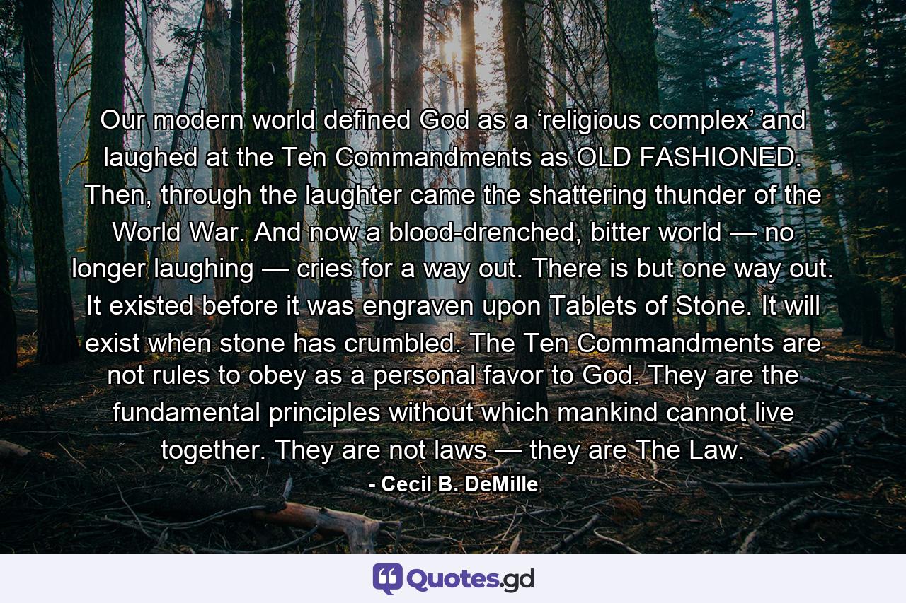 Our modern world defined God as a ‘religious complex’ and laughed at the Ten Commandments as OLD FASHIONED. Then, through the laughter came the shattering thunder of the World War. And now a blood-drenched, bitter world — no longer laughing — cries for a way out. There is but one way out. It existed before it was engraven upon Tablets of Stone. It will exist when stone has crumbled. The Ten Commandments are not rules to obey as a personal favor to God. They are the fundamental principles without which mankind cannot live together. They are not laws — they are The Law. - Quote by Cecil B. DeMille