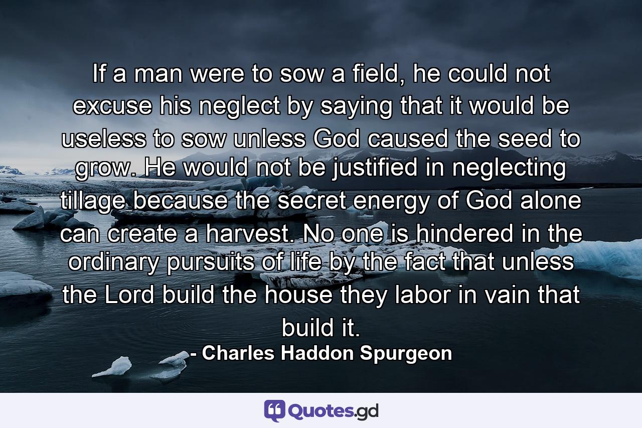 If a man were to sow a field, he could not excuse his neglect by saying that it would be useless to sow unless God caused the seed to grow. He would not be justified in neglecting tillage because the secret energy of God alone can create a harvest. No one is hindered in the ordinary pursuits of life by the fact that unless the Lord build the house they labor in vain that build it. - Quote by Charles Haddon Spurgeon