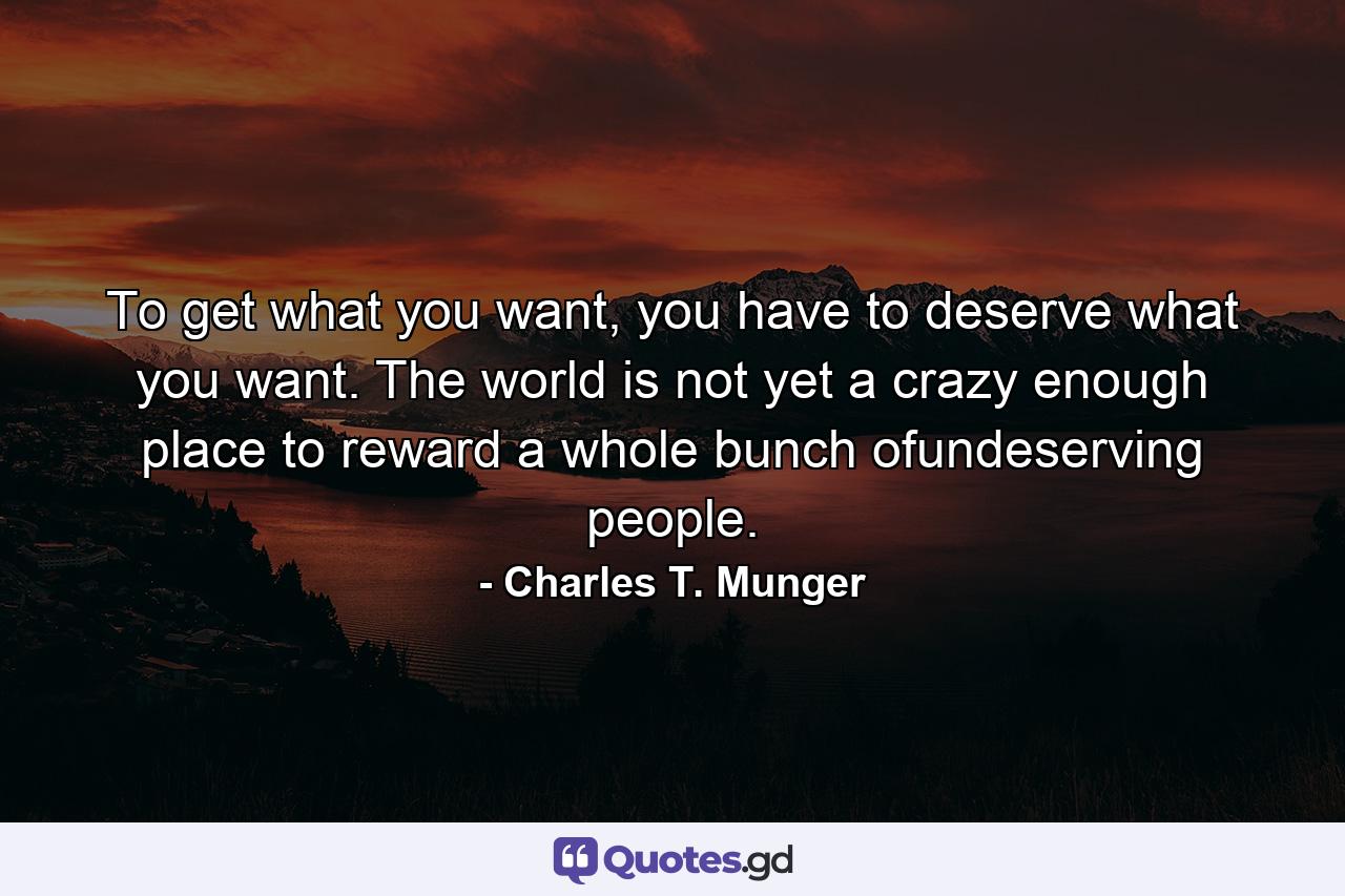 To get what you want, you have to deserve what you want. The world is not yet a crazy enough place to reward a whole bunch ofundeserving people. - Quote by Charles T. Munger