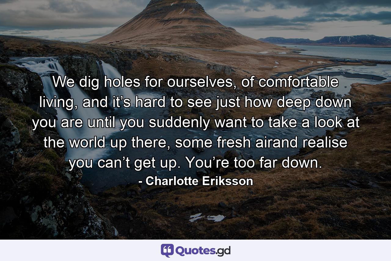We dig holes for ourselves, of comfortable living, and it’s hard to see just how deep down you are until you suddenly want to take a look at the world up there, some fresh airand realise you can’t get up. You’re too far down. - Quote by Charlotte Eriksson