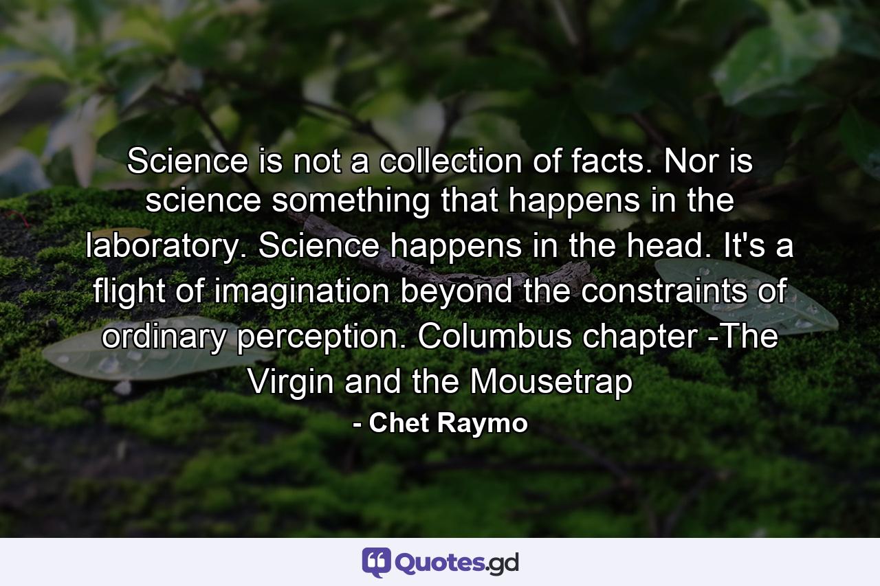 Science is not a collection of facts. Nor is science something that happens in the laboratory. Science happens in the head. It's a flight of imagination beyond the constraints of ordinary perception. Columbus chapter -The Virgin and the Mousetrap - Quote by Chet Raymo