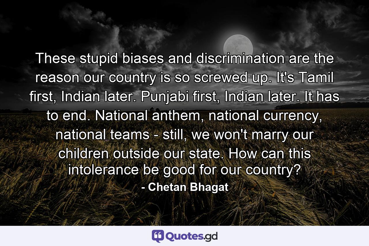 These stupid biases and discrimination are the reason our country is so screwed up. It's Tamil first, Indian later. Punjabi first, Indian later. It has to end. National anthem, national currency, national teams - still, we won't marry our children outside our state. How can this intolerance be good for our country? - Quote by Chetan Bhagat