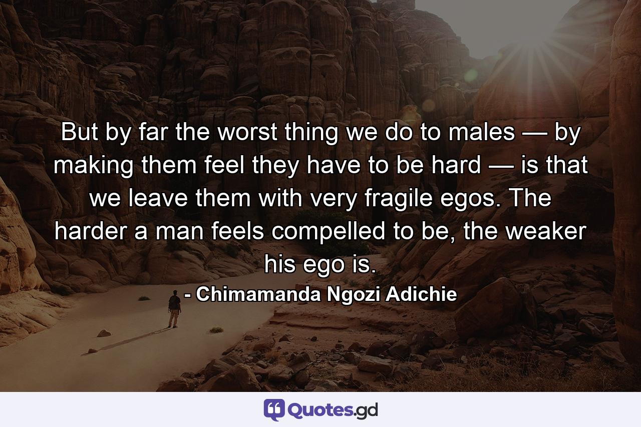 But by far the worst thing we do to males — by making them feel they have to be hard — is that we leave them with very fragile egos. The harder a man feels compelled to be, the weaker his ego is. - Quote by Chimamanda Ngozi Adichie