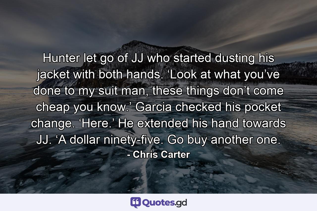 Hunter let go of JJ who started dusting his jacket with both hands. ‘Look at what you’ve done to my suit man, these things don’t come cheap you know.’ Garcia checked his pocket change. ‘Here.’ He extended his hand towards JJ. ‘A dollar ninety-five. Go buy another one. - Quote by Chris Carter