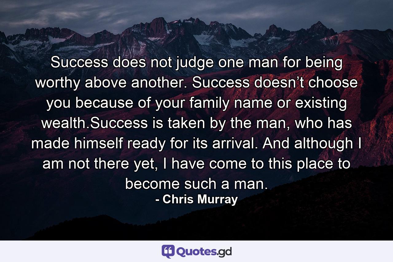 Success does not judge one man for being worthy above another. Success doesn’t choose you because of your family name or existing wealth.Success is taken by the man, who has made himself ready for its arrival. And although I am not there yet, I have come to this place to become such a man. - Quote by Chris Murray