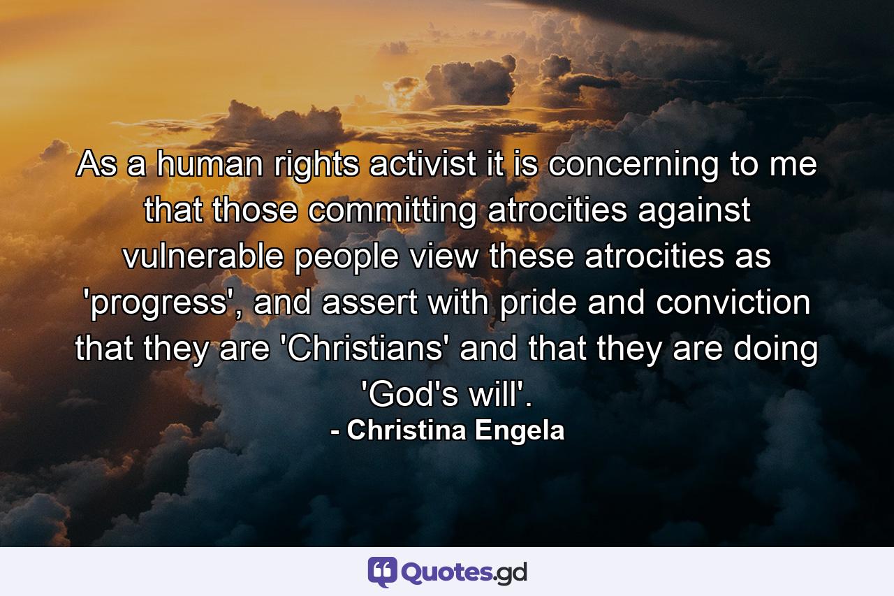 As a human rights activist it is concerning to me that those committing atrocities against vulnerable people view these atrocities as 'progress', and assert with pride and conviction that they are 'Christians' and that they are doing 'God's will'. - Quote by Christina Engela