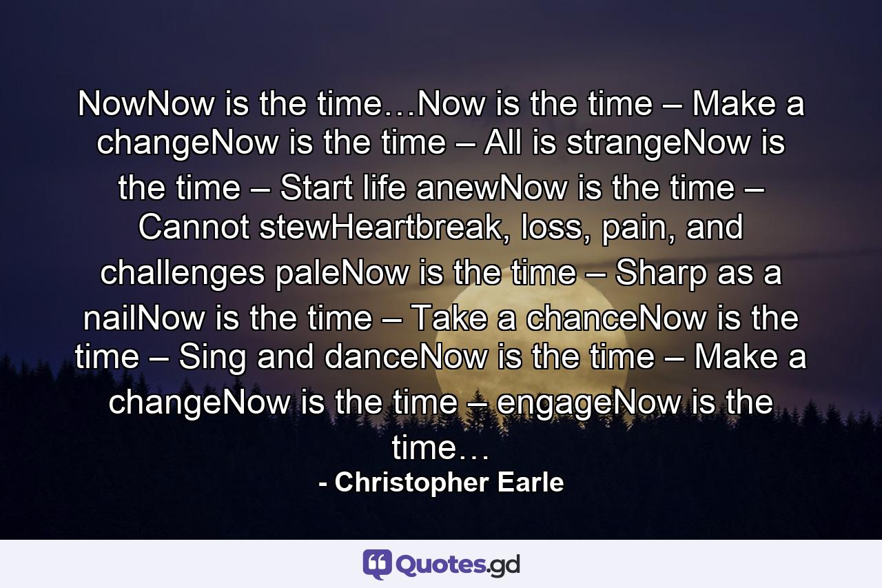 NowNow is the time…Now is the time – Make a changeNow is the time – All is strangeNow is the time – Start life anewNow is the time – Cannot stewHeartbreak, loss, pain, and challenges paleNow is the time – Sharp as a nailNow is the time – Take a chanceNow is the time – Sing and danceNow is the time – Make a changeNow is the time – engageNow is the time… - Quote by Christopher Earle