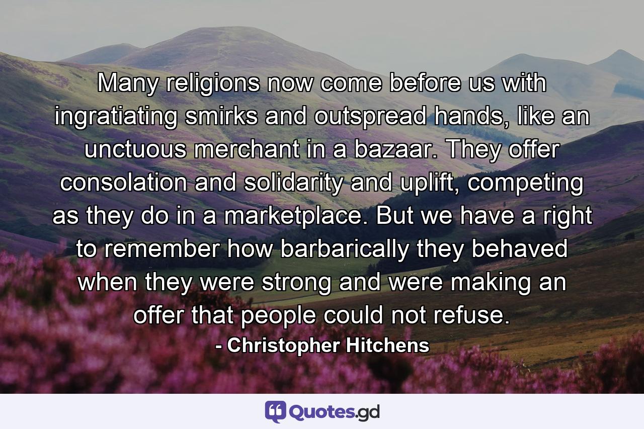 Many religions now come before us with ingratiating smirks and outspread hands, like an unctuous merchant in a bazaar. They offer consolation and solidarity and uplift, competing as they do in a marketplace. But we have a right to remember how barbarically they behaved when they were strong and were making an offer that people could not refuse. - Quote by Christopher Hitchens