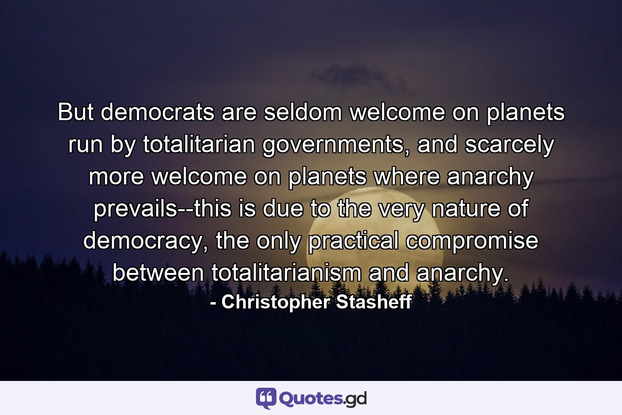 But democrats are seldom welcome on planets run by totalitarian governments, and scarcely more welcome on planets where anarchy prevails--this is due to the very nature of democracy, the only practical compromise between totalitarianism and anarchy. - Quote by Christopher Stasheff