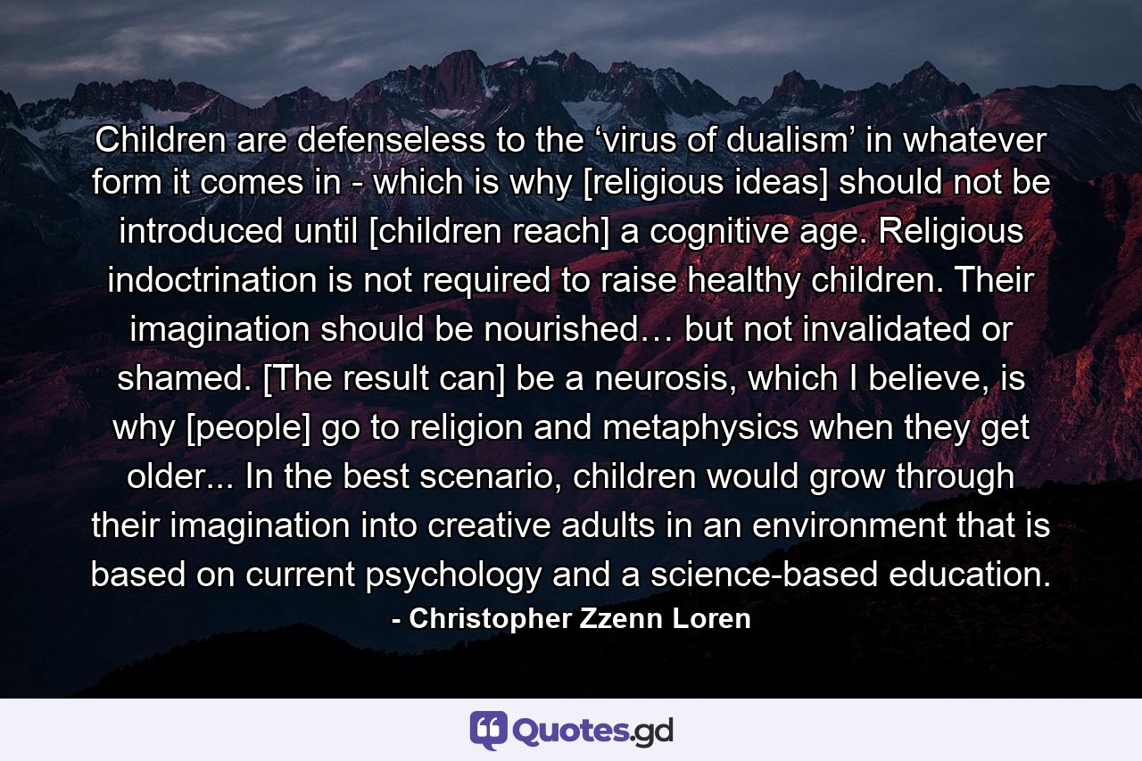 Children are defenseless to the ‘virus of dualism’ in whatever form it comes in - which is why [religious ideas] should not be introduced until [children reach] a cognitive age. Religious indoctrination is not required to raise healthy children. Their imagination should be nourished… but not invalidated or shamed. [The result can] be a neurosis, which I believe, is why [people] go to religion and metaphysics when they get older... In the best scenario, children would grow through their imagination into creative adults in an environment that is based on current psychology and a science-based education. - Quote by Christopher Zzenn Loren