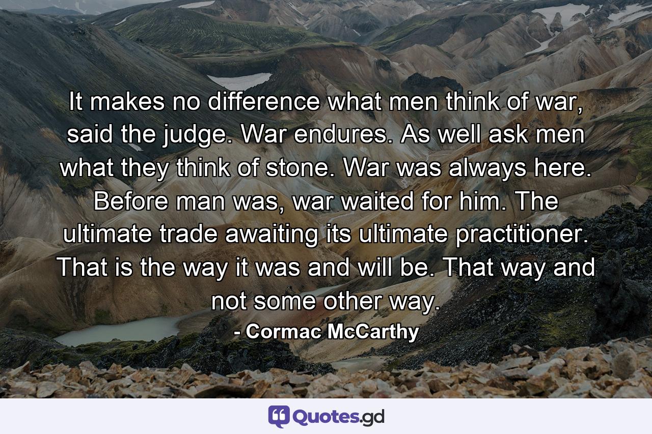 It makes no difference what men think of war, said the judge. War endures. As well ask men what they think of stone. War was always here. Before man was, war waited for him. The ultimate trade awaiting its ultimate practitioner. That is the way it was and will be. That way and not some other way. - Quote by Cormac McCarthy