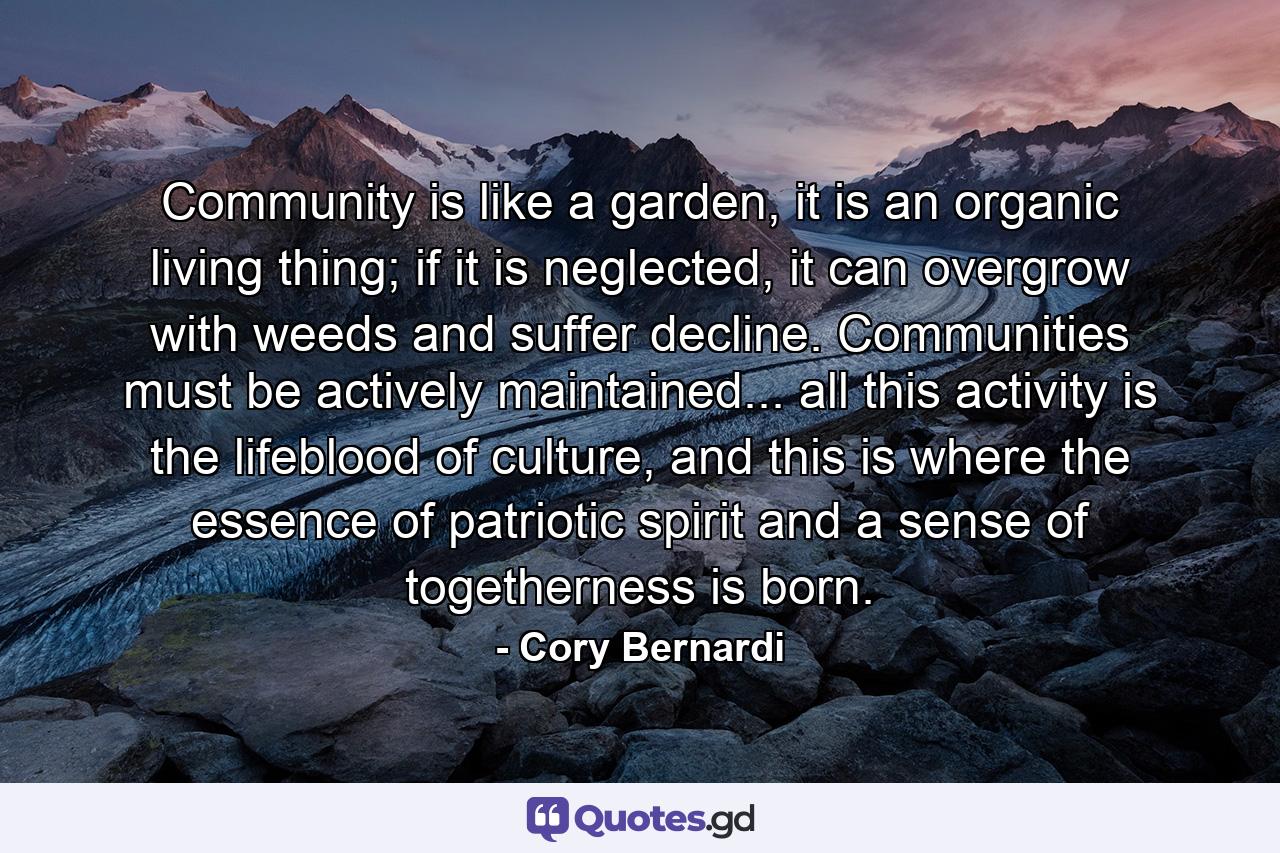 Community is like a garden, it is an organic living thing; if it is neglected, it can overgrow with weeds and suffer decline. Communities must be actively maintained... all this activity is the lifeblood of culture, and this is where the essence of patriotic spirit and a sense of togetherness is born. - Quote by Cory Bernardi