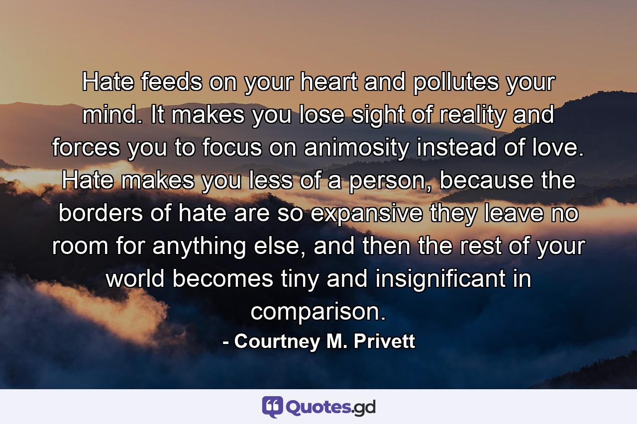 Hate feeds on your heart and pollutes your mind. It makes you lose sight of reality and forces you to focus on animosity instead of love. Hate makes you less of a person, because the borders of hate are so expansive they leave no room for anything else, and then the rest of your world becomes tiny and insignificant in comparison. - Quote by Courtney M. Privett