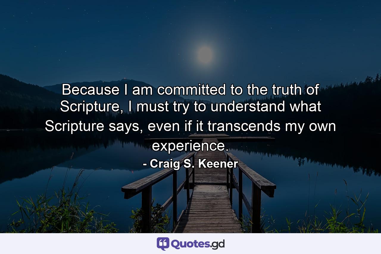 Because I am committed to the truth of Scripture, I must try to understand what Scripture says, even if it transcends my own experience. - Quote by Craig S. Keener