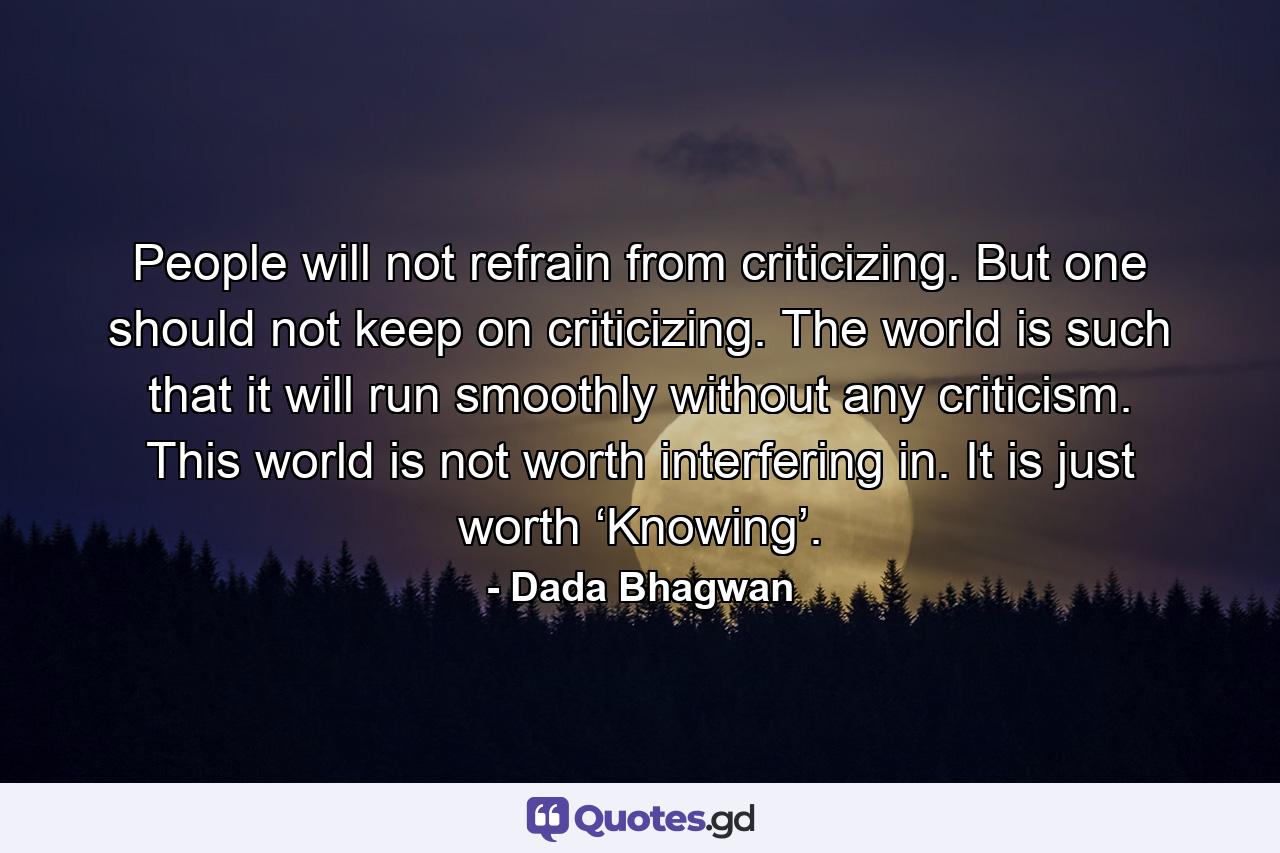 People will not refrain from criticizing. But one should not keep on criticizing. The world is such that it will run smoothly without any criticism. This world is not worth interfering in. It is just worth ‘Knowing’. - Quote by Dada Bhagwan