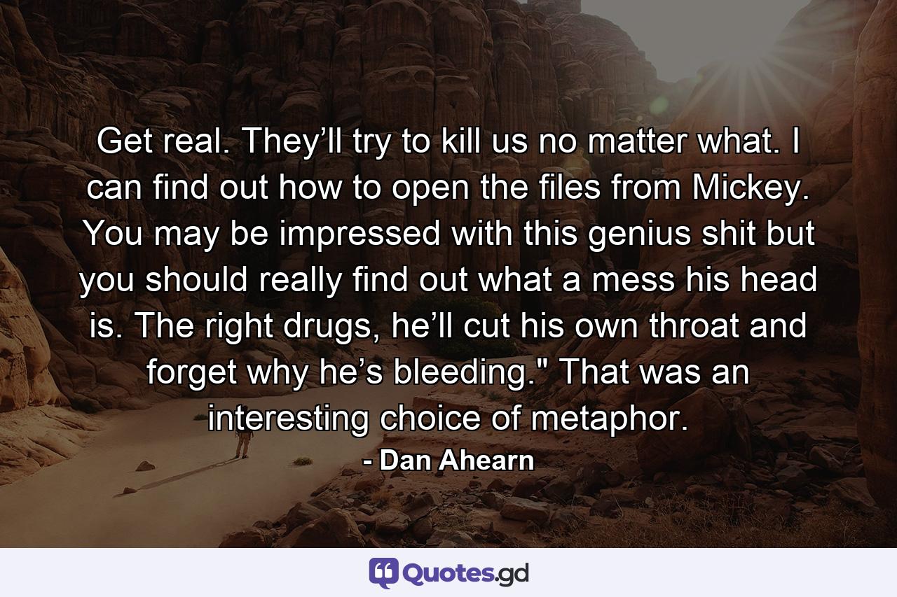 Get real. They’ll try to kill us no matter what. I can find out how to open the files from Mickey. You may be impressed with this genius shit but you should really find out what a mess his head is. The right drugs, he’ll cut his own throat and forget why he’s bleeding.
