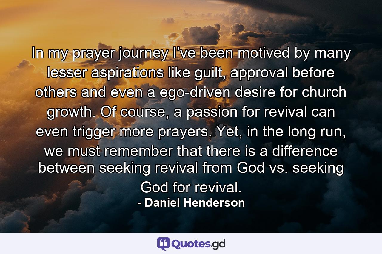 In my prayer journey I’ve been motived by many lesser aspirations like guilt, approval before others and even a ego-driven desire for church growth. Of course, a passion for revival can even trigger more prayers. Yet, in the long run, we must remember that there is a difference between seeking revival from God vs. seeking God for revival. - Quote by Daniel Henderson