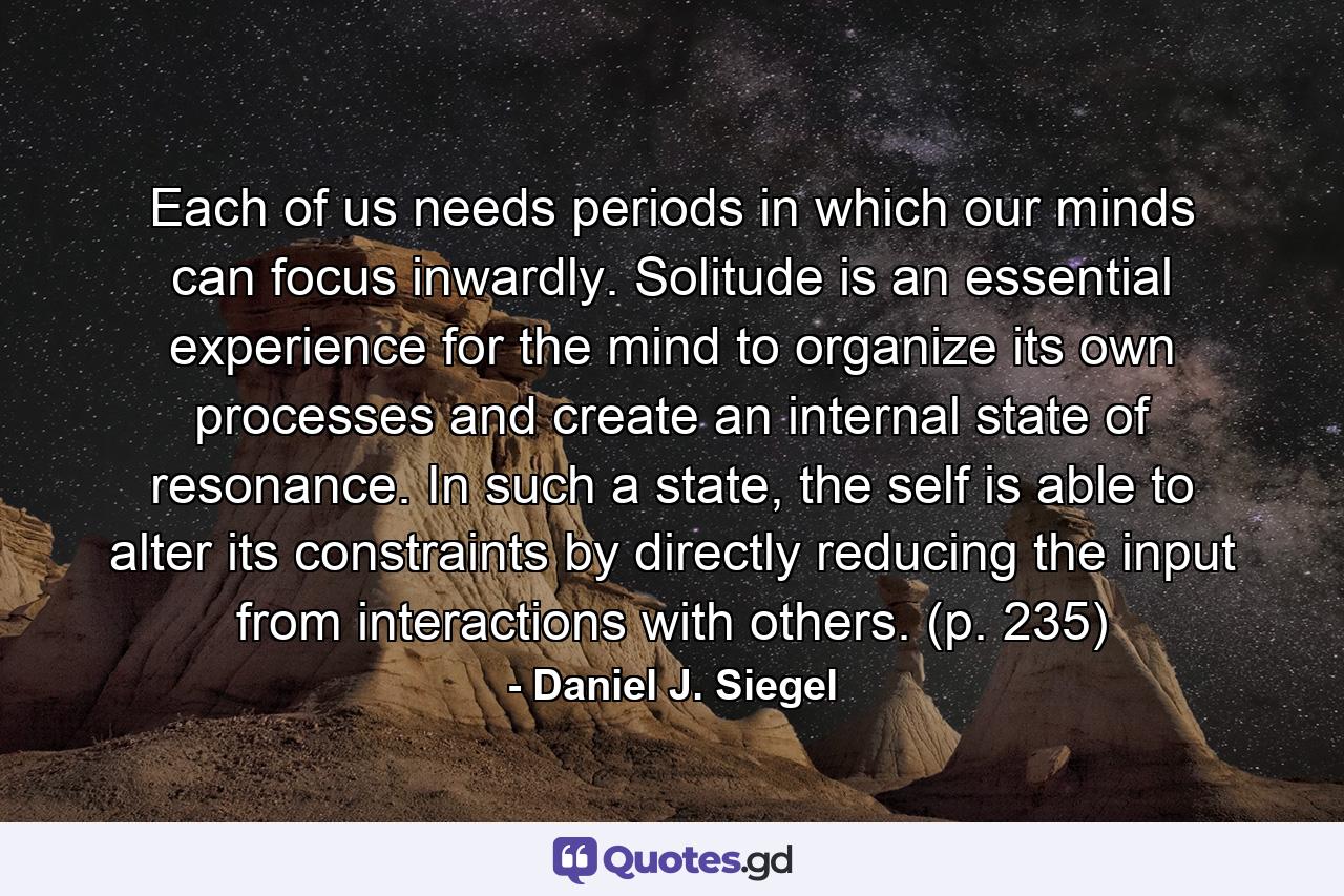 Each of us needs periods in which our minds can focus inwardly. Solitude is an essential experience for the mind to organize its own processes and create an internal state of resonance. In such a state, the self is able to alter its constraints by directly reducing the input from interactions with others. (p. 235) - Quote by Daniel J. Siegel