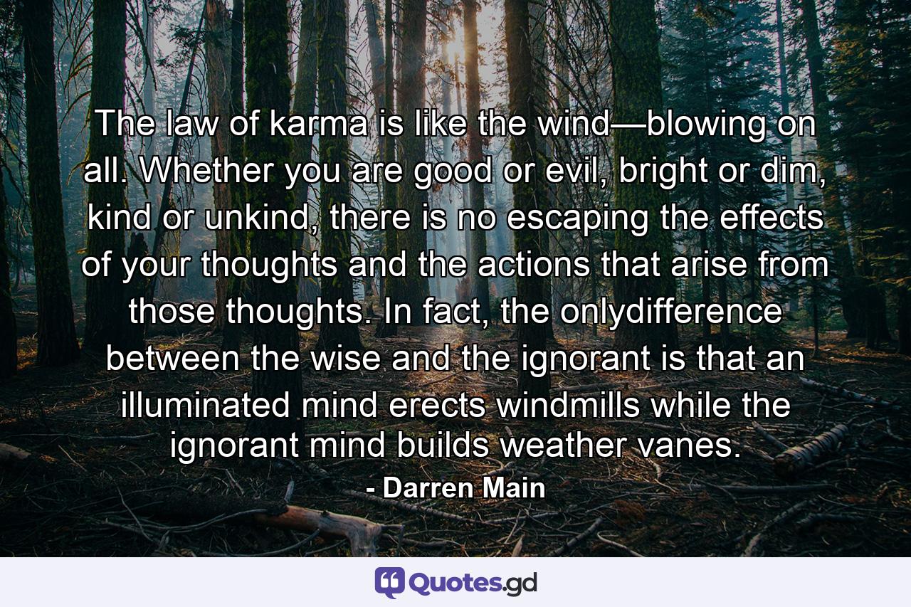 The law of karma is like the wind—blowing on all. Whether you are good or evil, bright or dim, kind or unkind, there is no escaping the effects of your thoughts and the actions that arise from those thoughts. In fact, the onlydifference between the wise and the ignorant is that an illuminated mind erects windmills while the ignorant mind builds weather vanes. - Quote by Darren Main