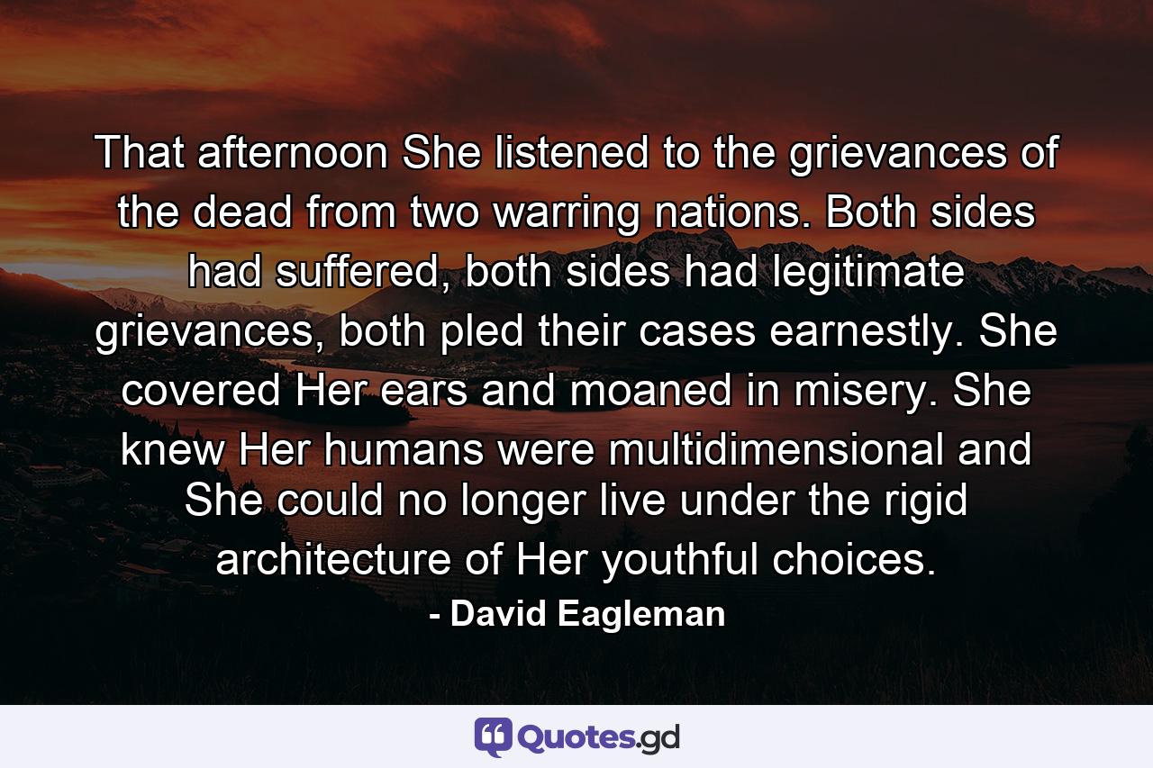 That afternoon She listened to the grievances of the dead from two warring nations. Both sides had suffered, both sides had legitimate grievances, both pled their cases earnestly. She covered Her ears and moaned in misery. She knew Her humans were multidimensional and She could no longer live under the rigid architecture of Her youthful choices. - Quote by David Eagleman