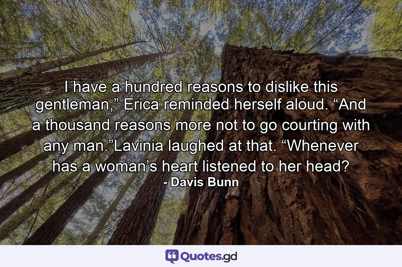 I have a hundred reasons to dislike this gentleman,” Erica reminded herself aloud. “And a thousand reasons more not to go courting with any man.”Lavinia laughed at that. “Whenever has a woman’s heart listened to her head? - Quote by Davis Bunn