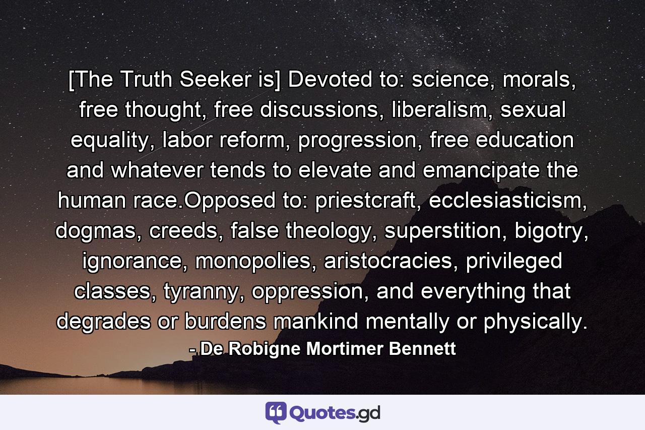 [The Truth Seeker is] Devoted to: science, morals, free thought, free discussions, liberalism, sexual equality, labor reform, progression, free education and whatever tends to elevate and emancipate the human race.Opposed to: priestcraft, ecclesiasticism, dogmas, creeds, false theology, superstition, bigotry, ignorance, monopolies, aristocracies, privileged classes, tyranny, oppression, and everything that degrades or burdens mankind mentally or physically. - Quote by De Robigne Mortimer Bennett