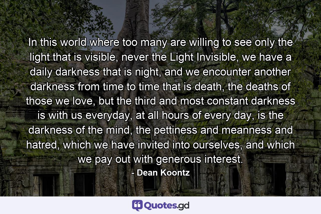 In this world where too many are willing to see only the light that is visible, never the Light Invisible, we have a daily darkness that is night, and we encounter another darkness from time to time that is death, the deaths of those we love, but the third and most constant darkness is with us everyday, at all hours of every day, is the darkness of the mind, the pettiness and meanness and hatred, which we have invited into ourselves, and which we pay out with generous interest. - Quote by Dean Koontz