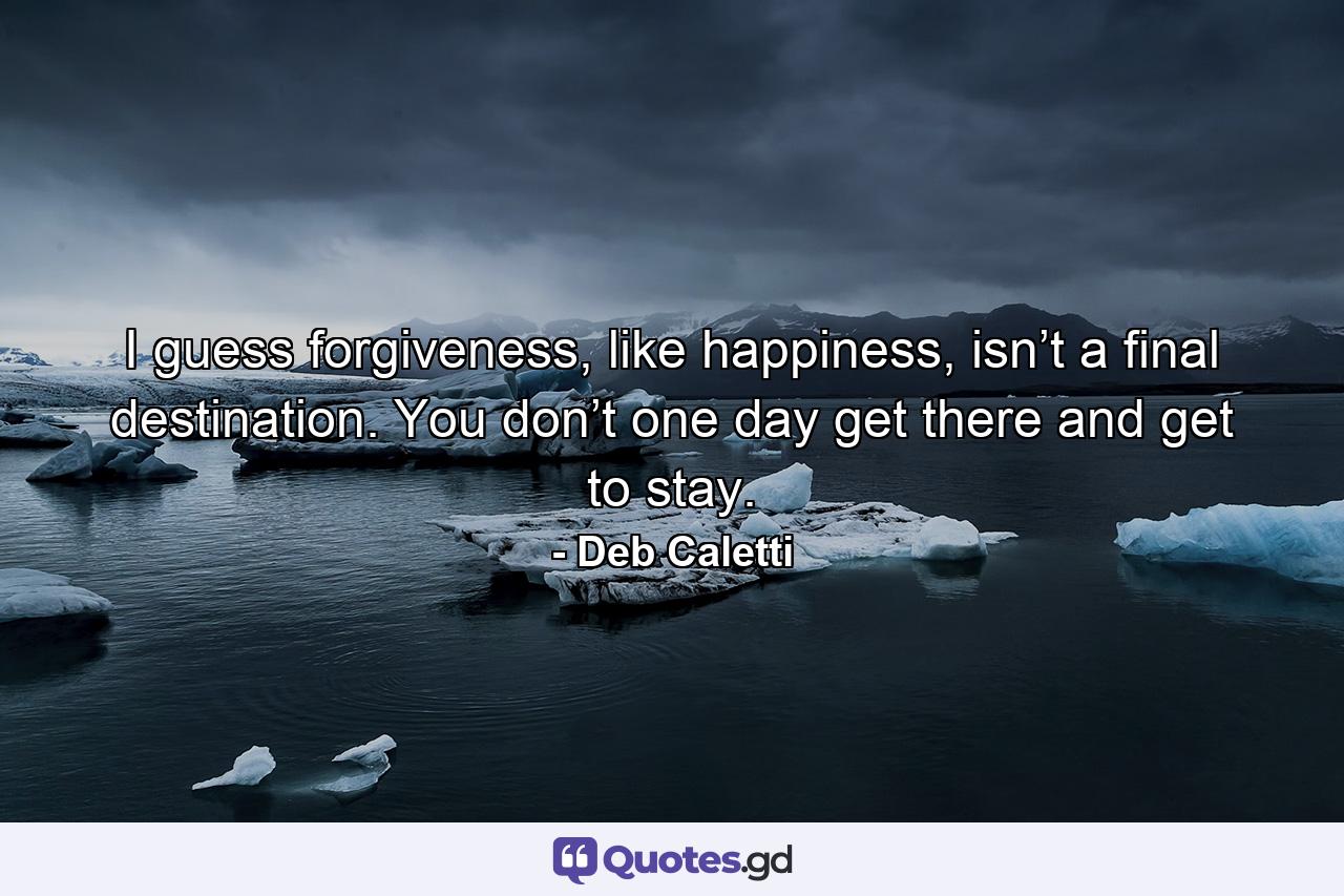 I guess forgiveness, like happiness, isn’t a final destination. You don’t one day get there and get to stay. - Quote by Deb Caletti