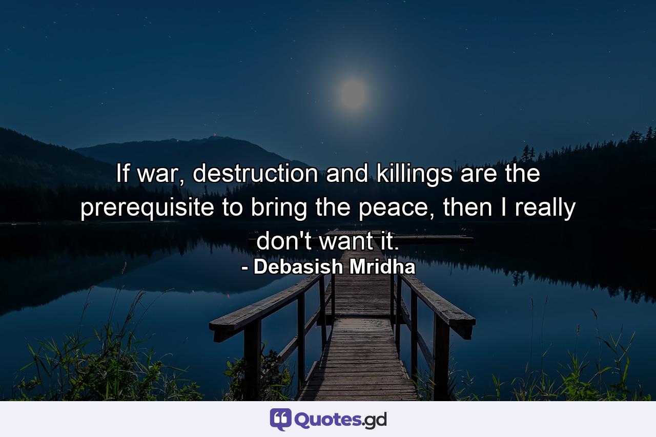 If war, destruction and killings are the prerequisite to bring the peace, then I really don't want it. - Quote by Debasish Mridha