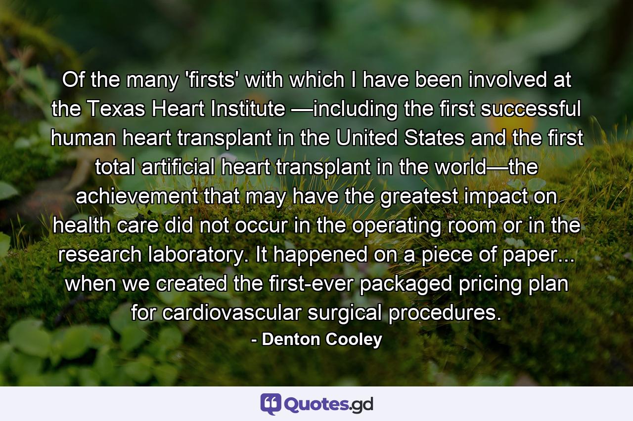 Of the many 'firsts' with which I have been involved at the Texas Heart Institute —including the first successful human heart transplant in the United States and the first total artificial heart transplant in the world—the achievement that may have the greatest impact on health care did not occur in the operating room or in the research laboratory. It happened on a piece of paper... when we created the first-ever packaged pricing plan for cardiovascular surgical procedures. - Quote by Denton Cooley