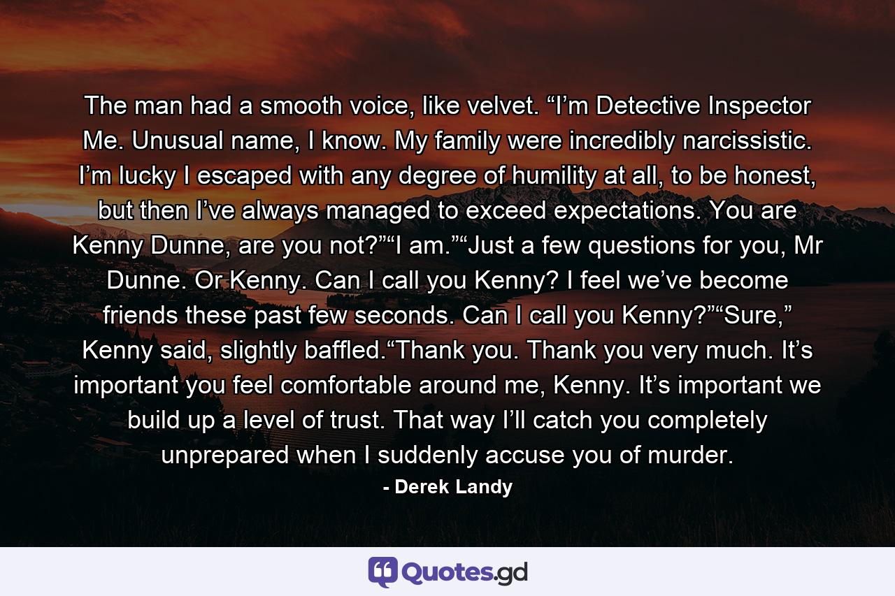 The man had a smooth voice, like velvet. “I’m Detective Inspector Me. Unusual name, I know. My family were incredibly narcissistic. I’m lucky I escaped with any degree of humility at all, to be honest, but then I’ve always managed to exceed expectations. You are Kenny Dunne, are you not?”“I am.”“Just a few questions for you, Mr Dunne. Or Kenny. Can I call you Kenny? I feel we’ve become friends these past few seconds. Can I call you Kenny?”“Sure,” Kenny said, slightly bafﬂed.“Thank you. Thank you very much. It’s important you feel comfortable around me, Kenny. It’s important we build up a level of trust. That way I’ll catch you completely unprepared when I suddenly accuse you of murder. - Quote by Derek Landy