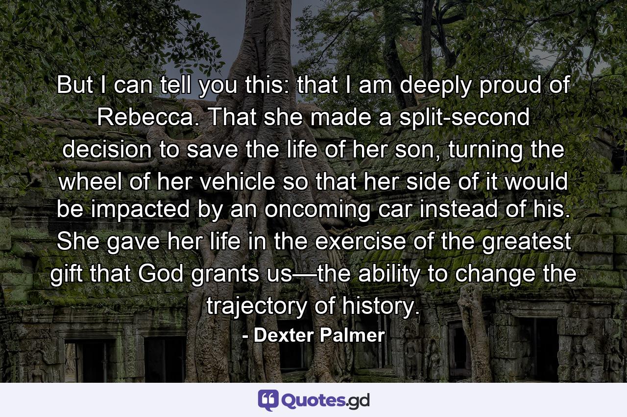 But I can tell you this: that I am deeply proud of Rebecca. That she made a split-second decision to save the life of her son, turning the wheel of her vehicle so that her side of it would be impacted by an oncoming car instead of his. She gave her life in the exercise of the greatest gift that God grants us—the ability to change the trajectory of history. - Quote by Dexter Palmer