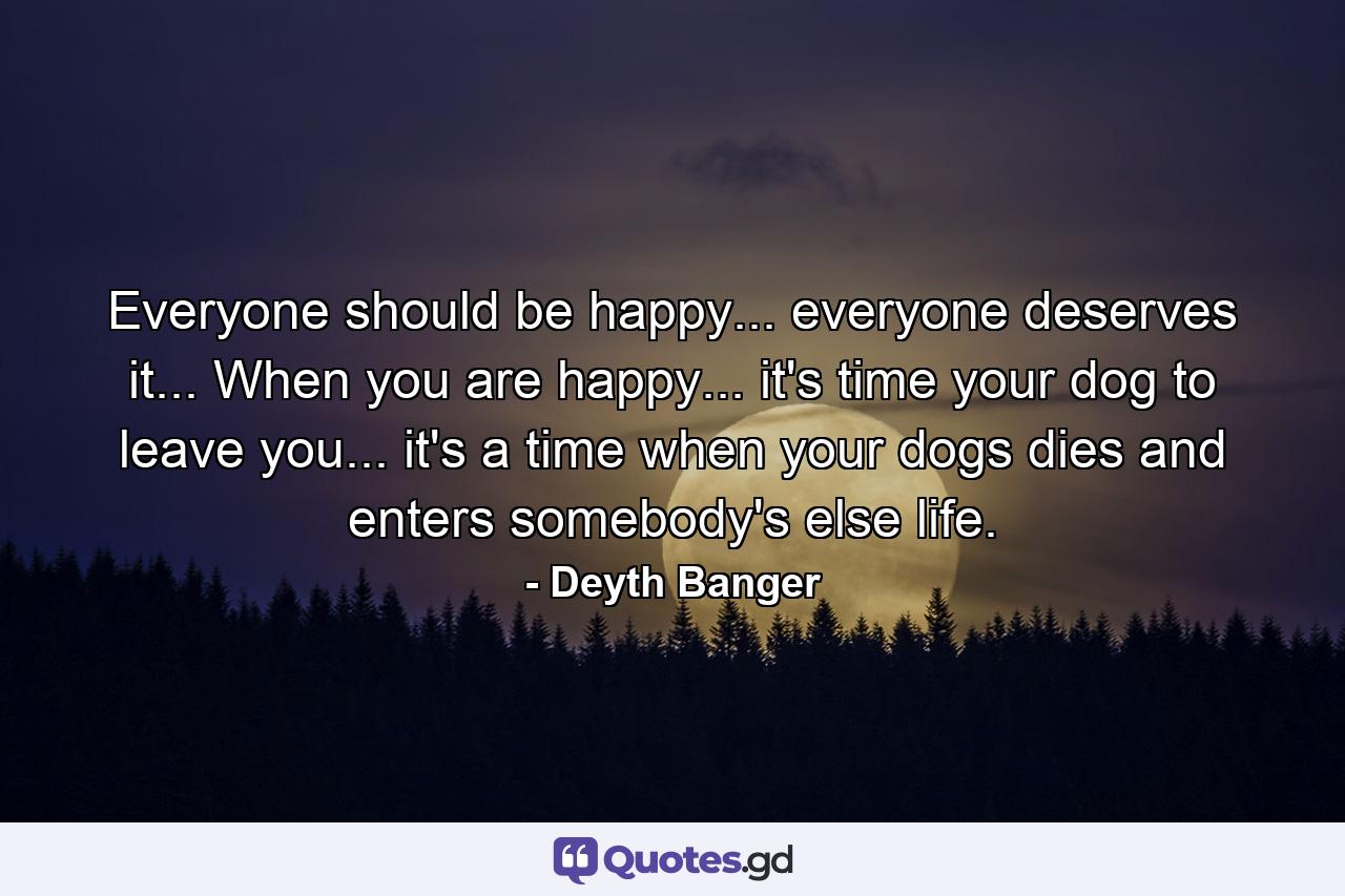 Everyone should be happy... everyone deserves it... When you are happy... it's time your dog to leave you... it's a time when your dogs dies and enters somebody's else life. - Quote by Deyth Banger