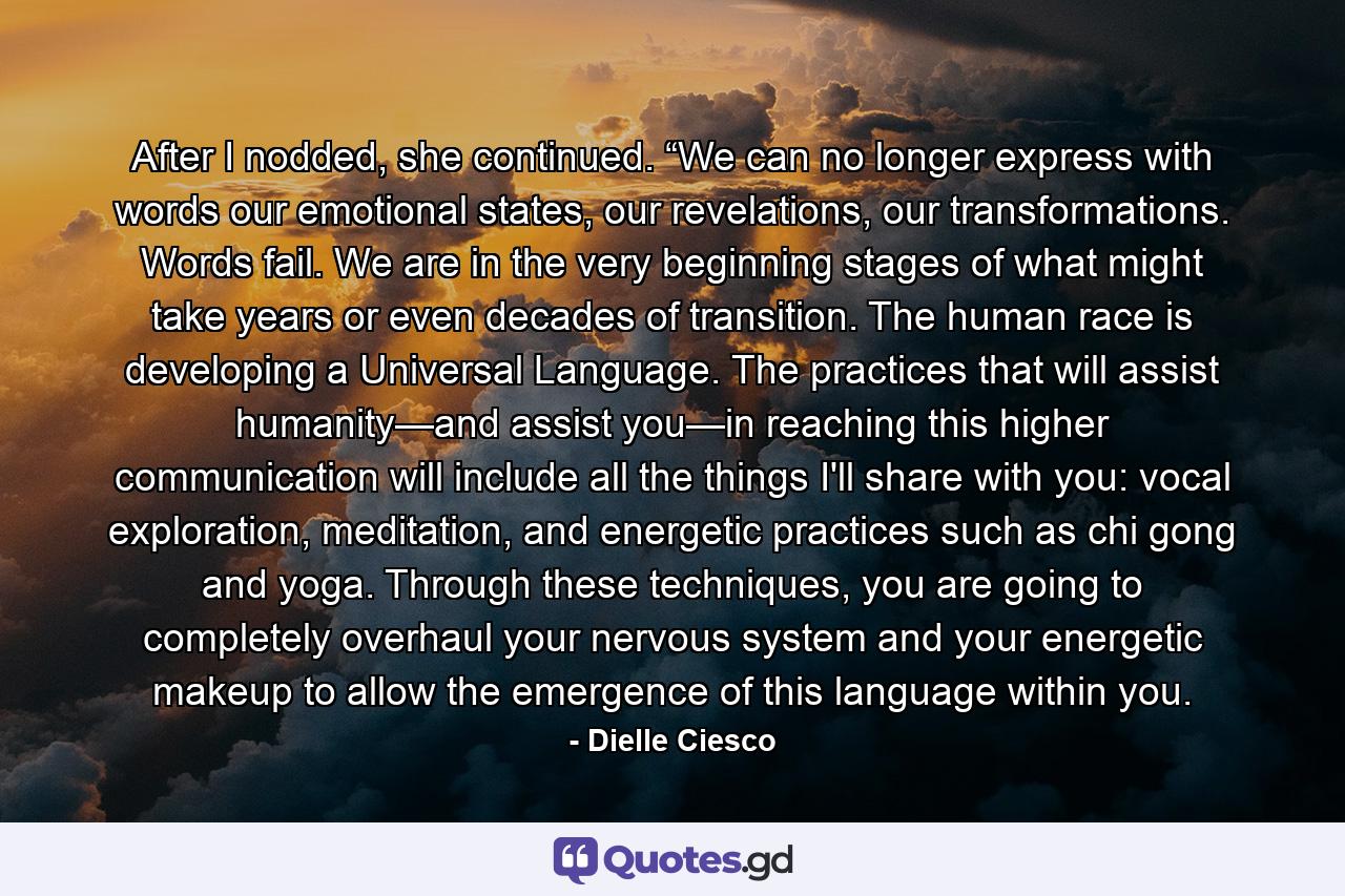 After I nodded, she continued. “We can no longer express with words our emotional states, our revelations, our transformations. Words fail. We are in the very beginning stages of what might take years or even decades of transition. The human race is developing a Universal Language. The practices that will assist humanity—and assist you—in reaching this higher communication will include all the things I'll share with you: vocal exploration, meditation, and energetic practices such as chi gong and yoga. Through these techniques, you are going to completely overhaul your nervous system and your energetic makeup to allow the emergence of this language within you. - Quote by Dielle Ciesco