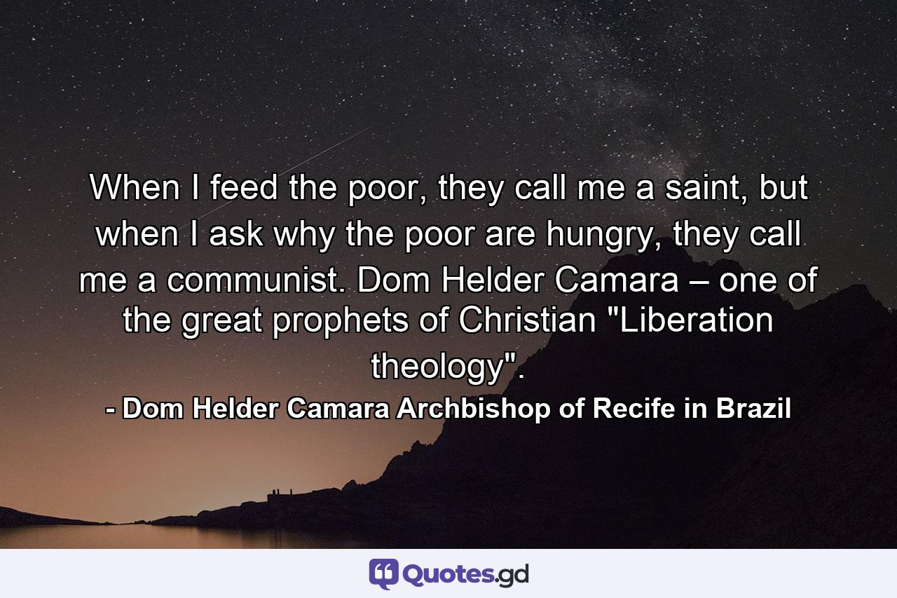 When I feed the poor, they call me a saint, but when I ask why the poor are hungry, they call me a communist. Dom Helder Camara – one of the great prophets of Christian 