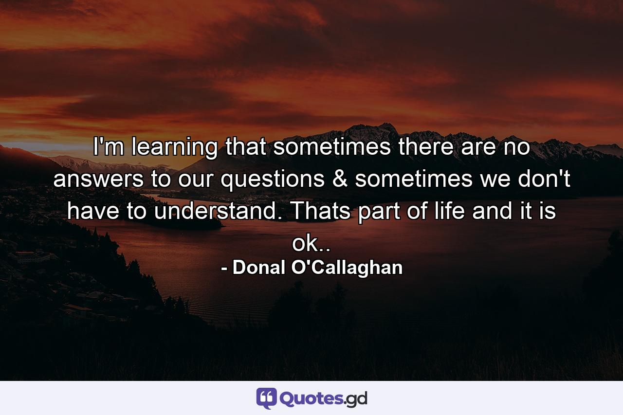 I'm learning that sometimes there are no answers to our questions & sometimes we don't have to understand. Thats part of life and it is ok.. - Quote by Donal O'Callaghan