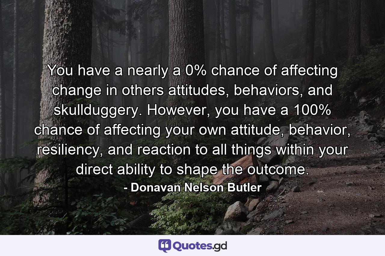 You have a nearly a 0% chance of affecting change in others attitudes, behaviors, and skullduggery. However, you have a 100% chance of affecting your own attitude, behavior, resiliency, and reaction to all things within your direct ability to shape the outcome. - Quote by Donavan Nelson Butler