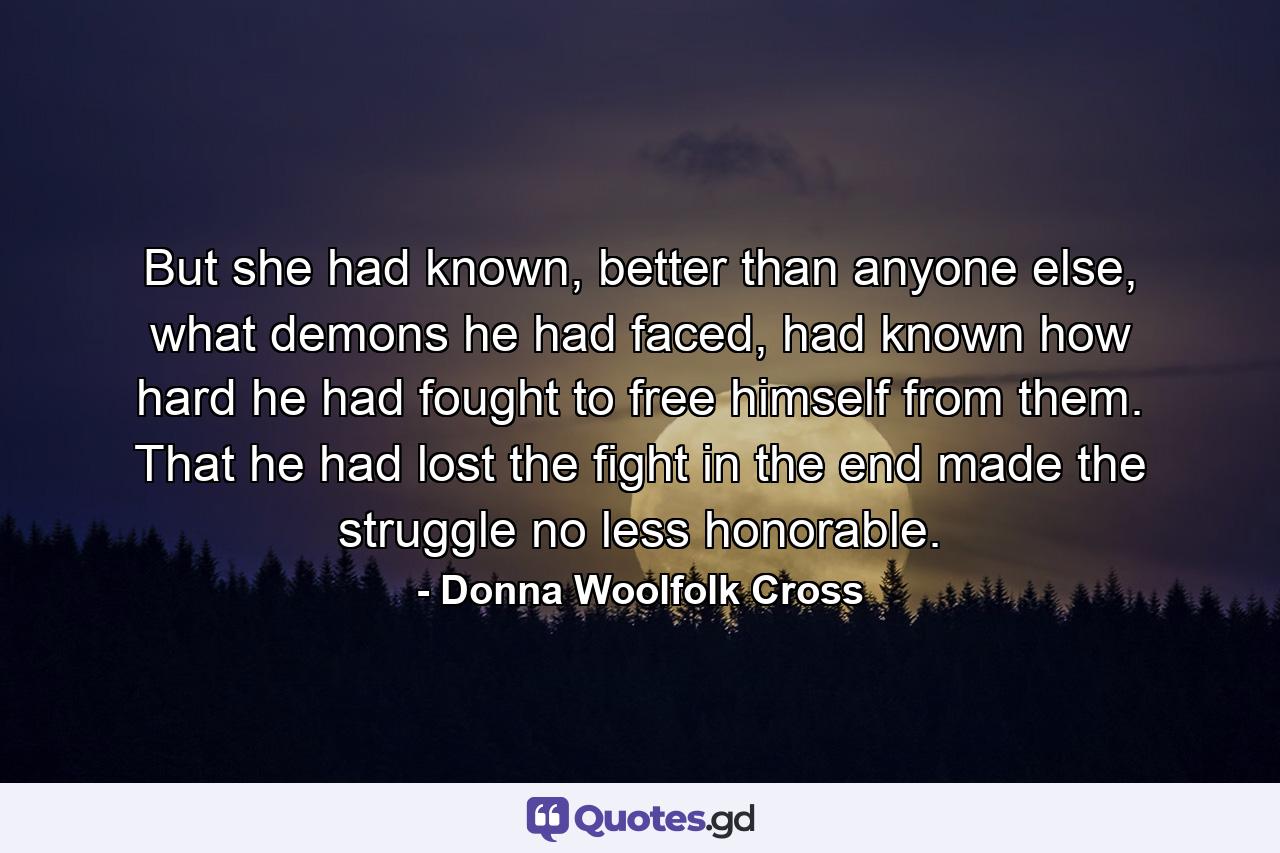 But she had known, better than anyone else, what demons he had faced, had known how hard he had fought to free himself from them. That he had lost the fight in the end made the struggle no less honorable. - Quote by Donna Woolfolk Cross