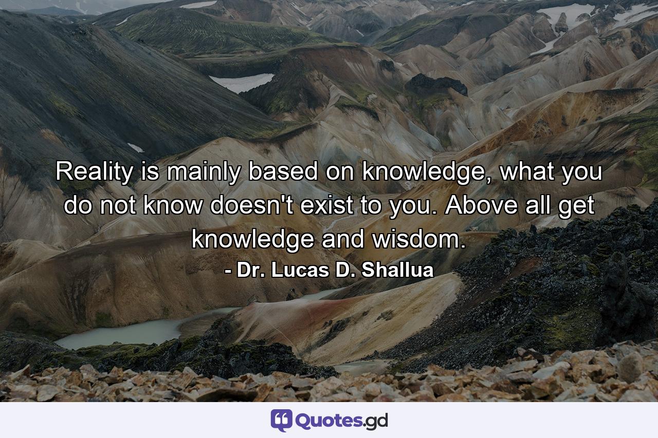 Reality is mainly based on knowledge, what you do not know doesn't exist to you. Above all get knowledge and wisdom. - Quote by Dr. Lucas D. Shallua