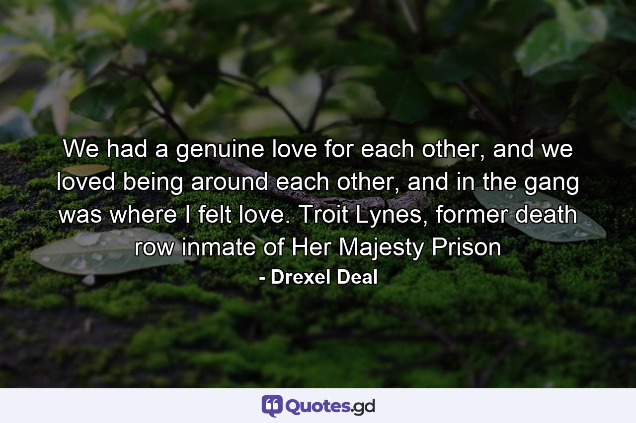 We had a genuine love for each other, and we loved being around each other, and in the gang was where I felt love. Troit Lynes, former death row inmate of Her Majesty Prison - Quote by Drexel Deal