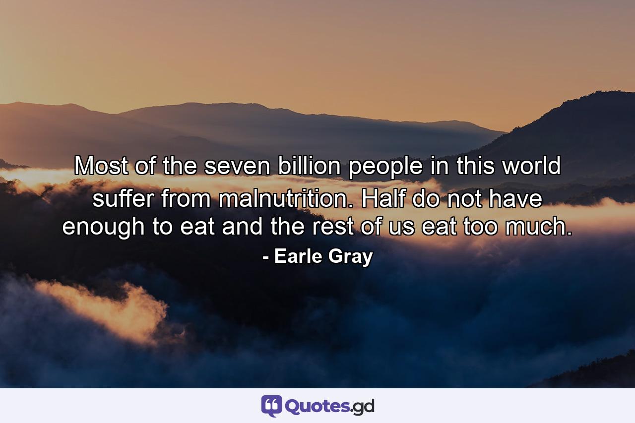 Most of the seven billion people in this world suffer from malnutrition. Half do not have enough to eat and the rest of us eat too much. - Quote by Earle Gray