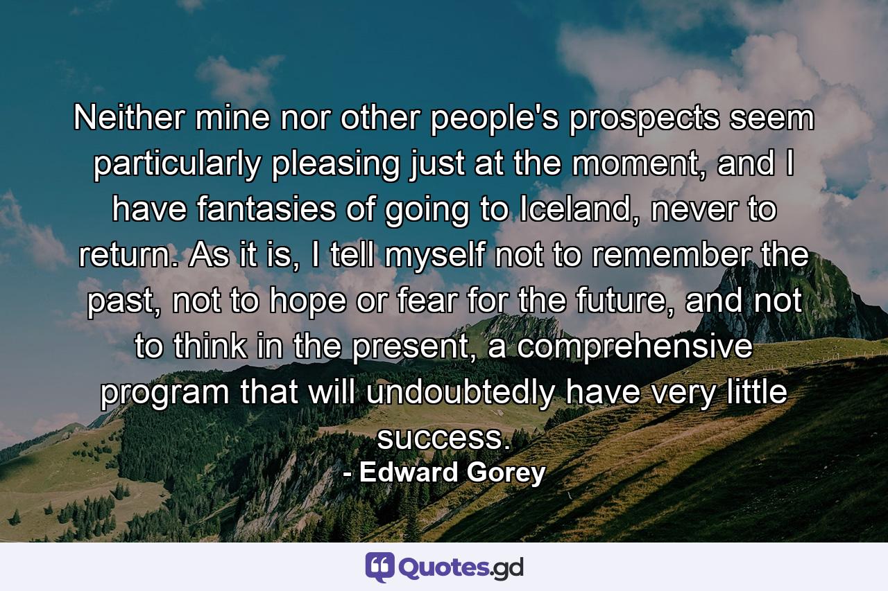 Neither mine nor other people's prospects seem particularly pleasing just at the moment, and I have fantasies of going to Iceland, never to return. As it is, I tell myself not to remember the past, not to hope or fear for the future, and not to think in the present, a comprehensive program that will undoubtedly have very little success. - Quote by Edward Gorey