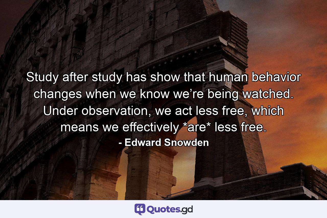 Study after study has show that human behavior changes when we know we’re being watched. Under observation, we act less free, which means we effectively *are* less free. - Quote by Edward Snowden