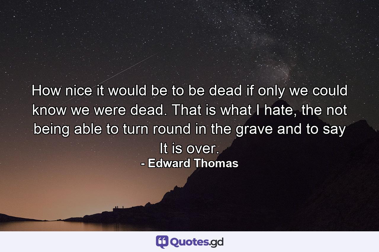 How nice it would be to be dead if only we could know we were dead. That is what I hate, the not being able to turn round in the grave and to say It is over. - Quote by Edward Thomas