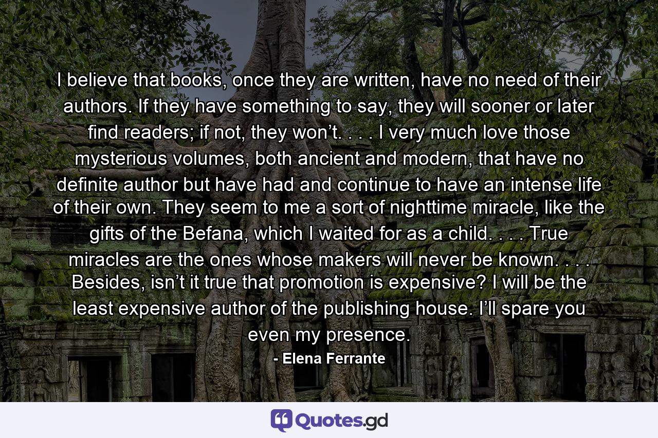 I believe that books, once they are written, have no need of their authors. If they have something to say, they will sooner or later find readers; if not, they won’t. . . . I very much love those mysterious volumes, both ancient and modern, that have no definite author but have had and continue to have an intense life of their own. They seem to me a sort of nighttime miracle, like the gifts of the Befana, which I waited for as a child. . . . True miracles are the ones whose makers will never be known. . . . Besides, isn’t it true that promotion is expensive? I will be the least expensive author of the publishing house. I’ll spare you even my presence. - Quote by Elena Ferrante