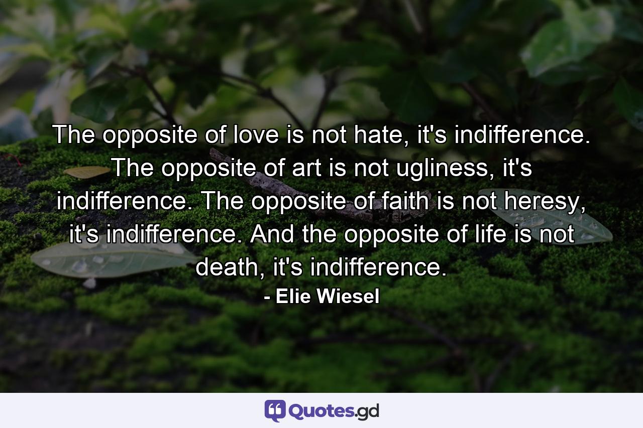 The opposite of love is not hate, it's indifference. The opposite of art is not ugliness, it's indifference. The opposite of faith is not heresy, it's indifference. And the opposite of life is not death, it's indifference. - Quote by Elie Wiesel