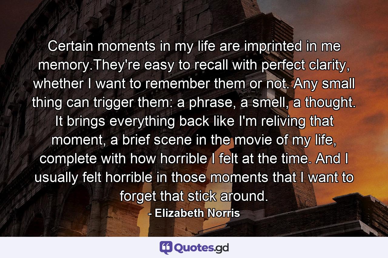 Certain moments in my life are imprinted in me memory.They're easy to recall with perfect clarity, whether I want to remember them or not. Any small thing can trigger them: a phrase, a smell, a thought. It brings everything back like I'm reliving that moment, a brief scene in the movie of my life, complete with how horrible I felt at the time. And I usually felt horrible in those moments that I want to forget that stick around. - Quote by Elizabeth Norris